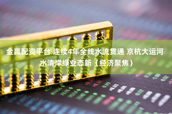 金赢配资平台 连续4年全线水流贯通 京杭大运河 水清岸绿业态新（经济聚焦）