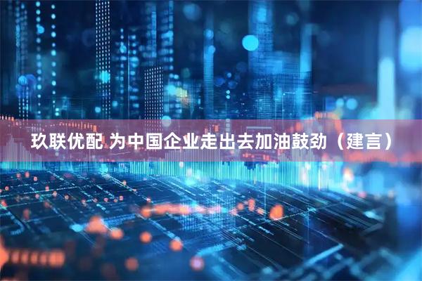 玖联优配 为中国企业走出去加油鼓劲（建言）