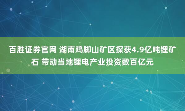 百胜证券官网 湖南鸡脚山矿区探获4.9亿吨锂矿石 带动当地锂电产业投资数百亿元