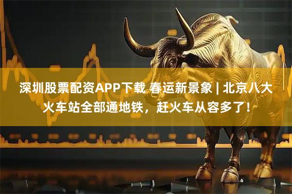 深圳股票配资APP下载 春运新景象 | 北京八大火车站全部通地铁，赶火车从容多了！