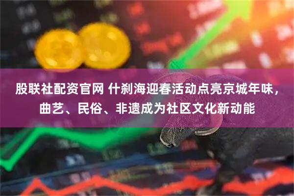 股联社配资官网 什刹海迎春活动点亮京城年味，曲艺、民俗、非遗成为社区文化新动能