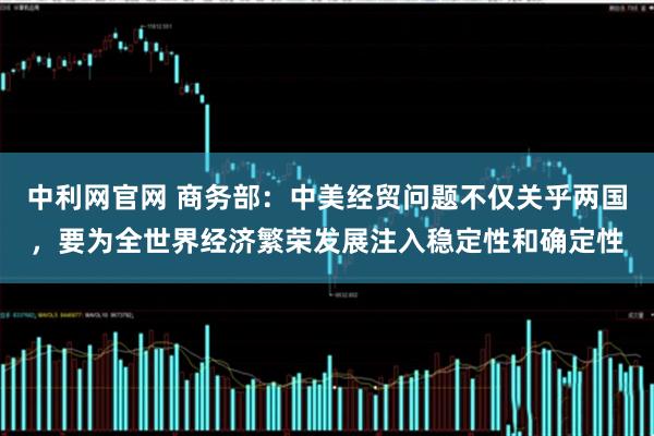 中利网官网 商务部：中美经贸问题不仅关乎两国，要为全世界经济繁荣发展注入稳定性和确定性