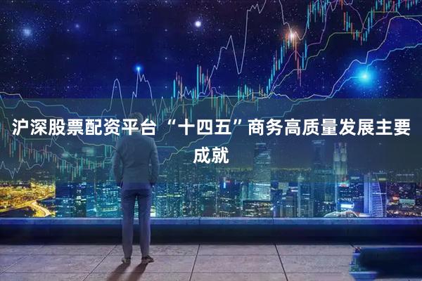 沪深股票配资平台 “十四五”商务高质量发展主要成就