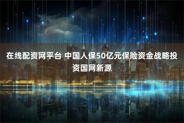 在线配资网平台 中国人保50亿元保险资金战略投资国网新源