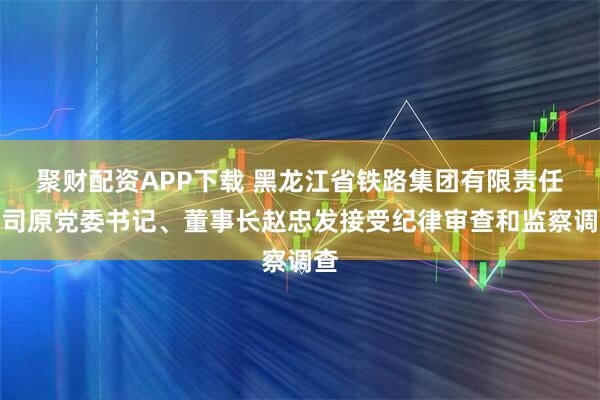 聚财配资APP下载 黑龙江省铁路集团有限责任公司原党委书记、董事长赵忠发接受纪律审查和监察调查