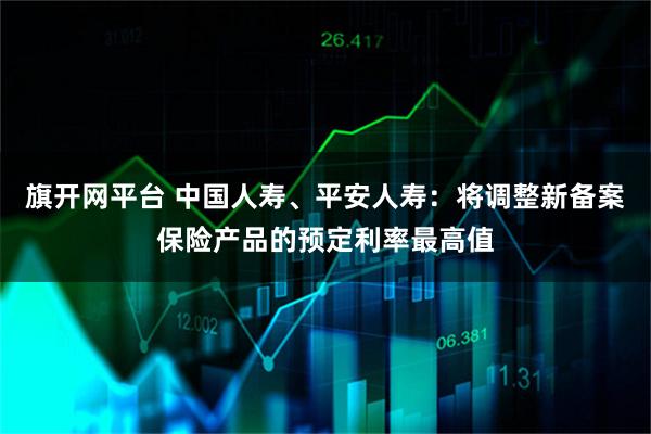 旗开网平台 中国人寿、平安人寿：将调整新备案保险产品的预定利率最高值