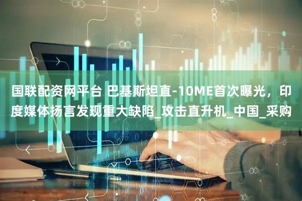 国联配资网平台 巴基斯坦直-10ME首次曝光，印度媒体扬言发现重大缺陷_攻击直升机_中国_采购