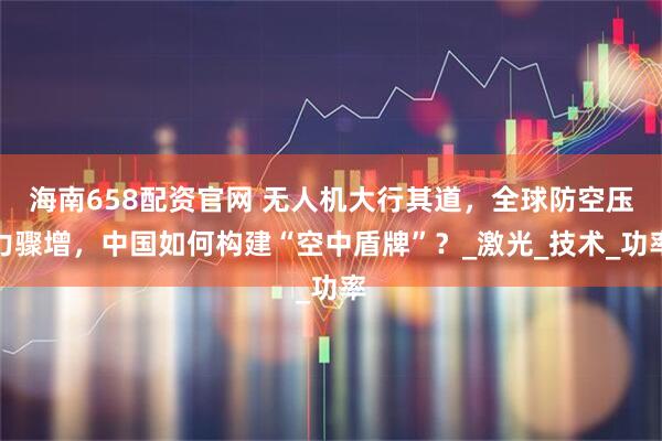 海南658配资官网 无人机大行其道，全球防空压力骤增，中国如何构建“空中盾牌”？_激光_技术_功率