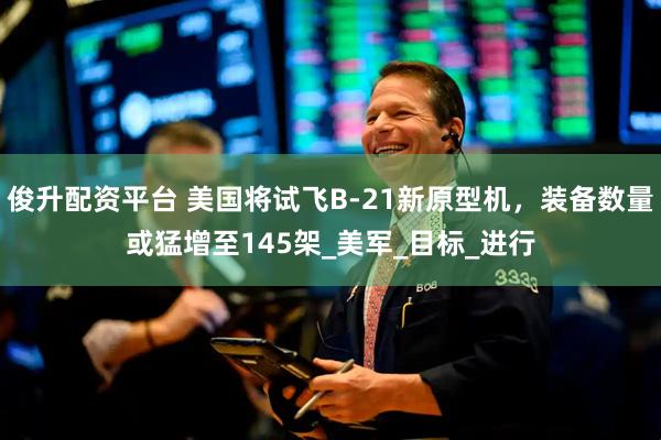 俊升配资平台 美国将试飞B-21新原型机，装备数量或猛增至145架_美军_目标_进行