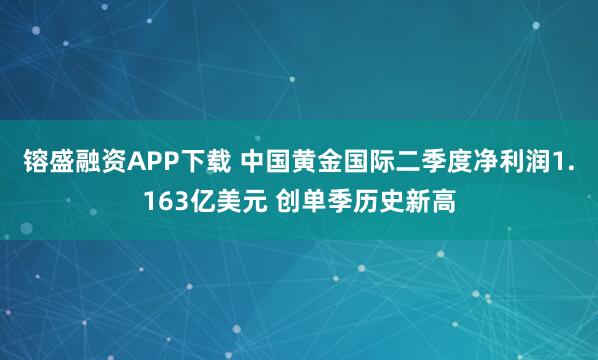 镕盛融资APP下载 中国黄金国际二季度净利润1.163亿美元 创单季历史新高