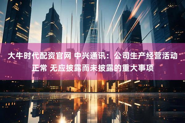 大牛时代配资官网 中兴通讯：公司生产经营活动正常 无应披露而未披露的重大事项