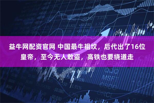 益牛网配资官网 中国最牛祖坟，后代出了16位皇帝，至今无人敢盗，高铁也要绕道走