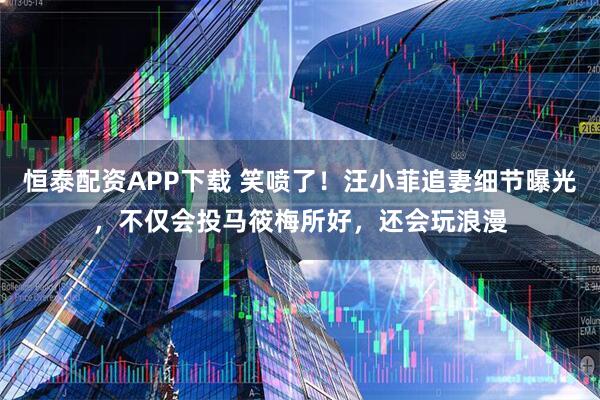 恒泰配资APP下载 笑喷了！汪小菲追妻细节曝光，不仅会投马筱梅所好，还会玩浪漫