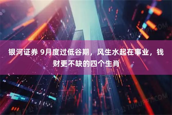银河证券 9月度过低谷期，风生水起在事业，钱财更不缺的四个生肖