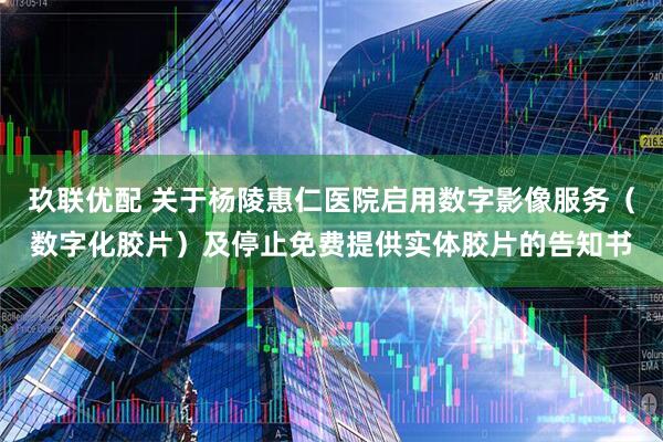 玖联优配 关于杨陵惠仁医院启用数字影像服务（数字化胶片）及停止免费提供实体胶片的告知书
