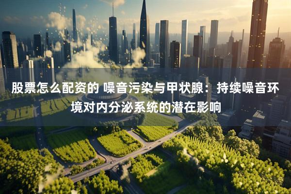 股票怎么配资的 噪音污染与甲状腺：持续噪音环境对内分泌系统的潜在影响