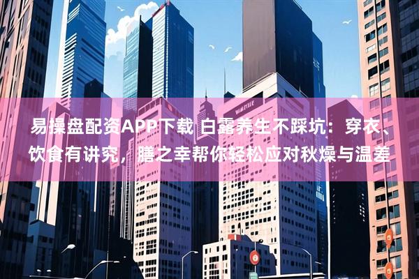 易操盘配资APP下载 白露养生不踩坑：穿衣、饮食有讲究，膳之幸帮你轻松应对秋燥与温差