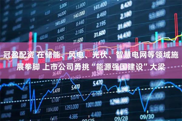 冠盈配资 在储能、风电、光伏、智慧电网等领域施展拳脚 上市公司勇挑“能源强国建设”大梁