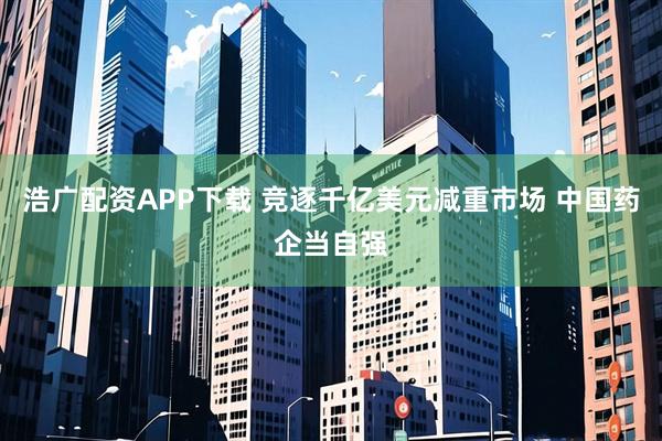 浩广配资APP下载 竞逐千亿美元减重市场 中国药企当自强