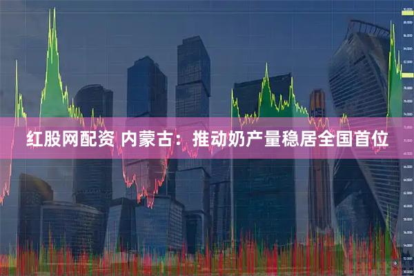 红股网配资 内蒙古：推动奶产量稳居全国首位