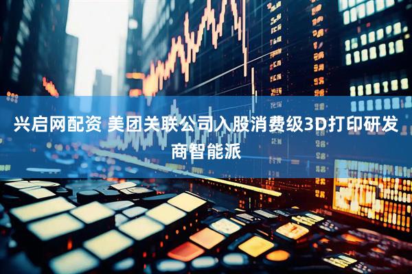 兴启网配资 美团关联公司入股消费级3D打印研发商智能派